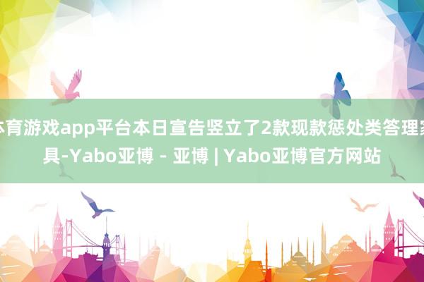 体育游戏app平台本日宣告竖立了2款现款惩处类答理家具-Yabo亚博 - 亚博 | Yabo亚博官方网站