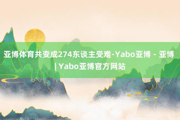 亚博体育共变成274东谈主受难-Yabo亚博 - 亚博 | Yabo亚博官方网站