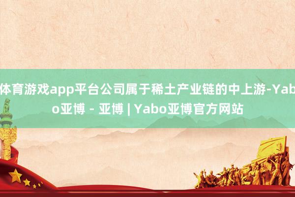 体育游戏app平台公司属于稀土产业链的中上游-Yabo亚博 - 亚博 | Yabo亚博官方网站
