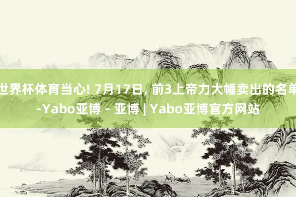 世界杯体育当心! 7月17日, 前3上帝力大幅卖出的名单-Yabo亚博 - 亚博 | Yabo亚博官方网站