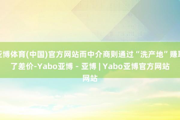 亚博体育(中国)官方网站而中介商则通过“洗产地”赚取了差价-Yabo亚博 - 亚博 | Yabo亚博官方网站