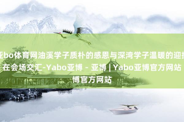亚bo体育网油溪学子质朴的感恩与深湾学子温暖的迎接在会场交汇-Yabo亚博 - 亚博 | Yabo亚博官方网站