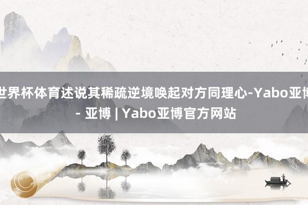 世界杯体育述说其稀疏逆境唤起对方同理心-Yabo亚博 - 亚博 | Yabo亚博官方网站