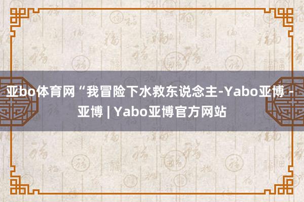 亚bo体育网“我冒险下水救东说念主-Yabo亚博 - 亚博 | Yabo亚博官方网站