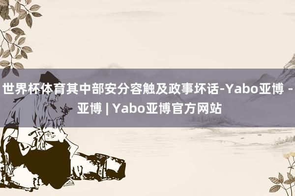 世界杯体育其中部安分容触及政事坏话-Yabo亚博 - 亚博 | Yabo亚博官方网站