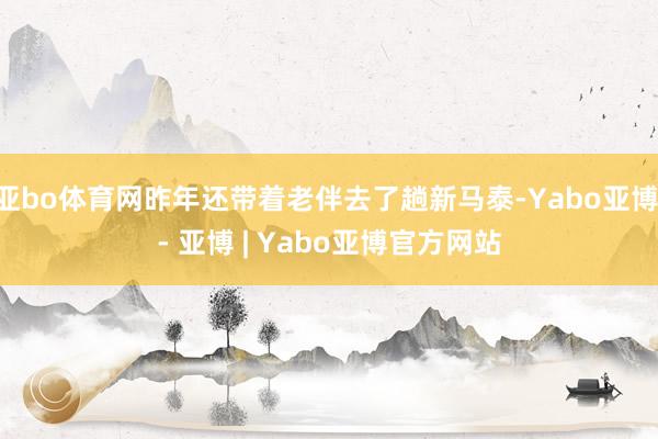 亚bo体育网昨年还带着老伴去了趟新马泰-Yabo亚博 - 亚博 | Yabo亚博官方网站