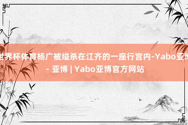 世界杯体育杨广被缢杀在江齐的一座行宫内-Yabo亚博 - 亚博 | Yabo亚博官方网站
