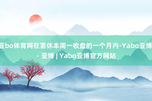 亚bo体育网在罢休本周一收盘的一个月内-Yabo亚博 - 亚博 | Yabo亚博官方网站