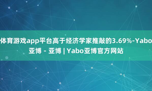 体育游戏app平台高于经济学家推敲的3.69%-Yabo亚博 - 亚博 | Yabo亚博官方网站