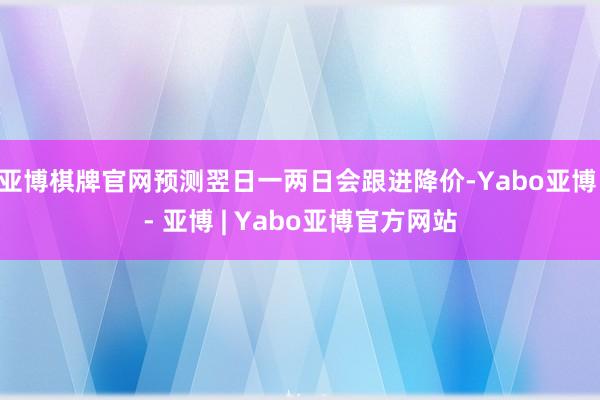 亚博棋牌官网预测翌日一两日会跟进降价-Yabo亚博 - 亚博 | Yabo亚博官方网站