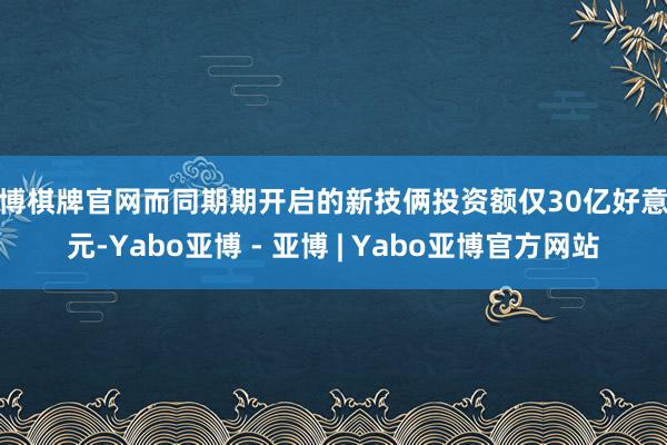 亚博棋牌官网而同期期开启的新技俩投资额仅30亿好意思元-Yabo亚博 - 亚博 | Yabo亚博官方网站