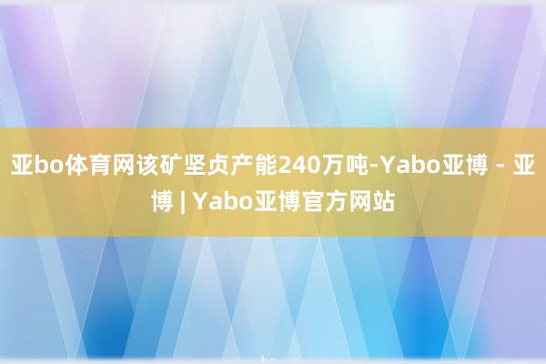 亚bo体育网该矿坚贞产能240万吨-Yabo亚博 - 亚博 | Yabo亚博官方网站