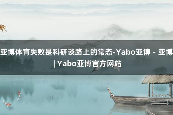 亚博体育失败是科研谈路上的常态-Yabo亚博 - 亚博 | Yabo亚博官方网站