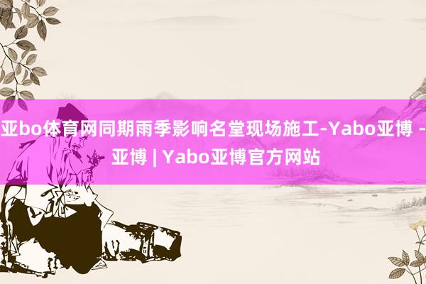 亚bo体育网同期雨季影响名堂现场施工-Yabo亚博 - 亚博 | Yabo亚博官方网站