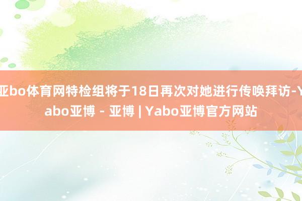 亚bo体育网特检组将于18日再次对她进行传唤拜访-Yabo亚博 - 亚博 | Yabo亚博官方网站
