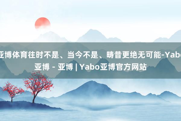 亚博体育往时不是、当今不是、畴昔更绝无可能-Yabo亚博 - 亚博 | Yabo亚博官方网站