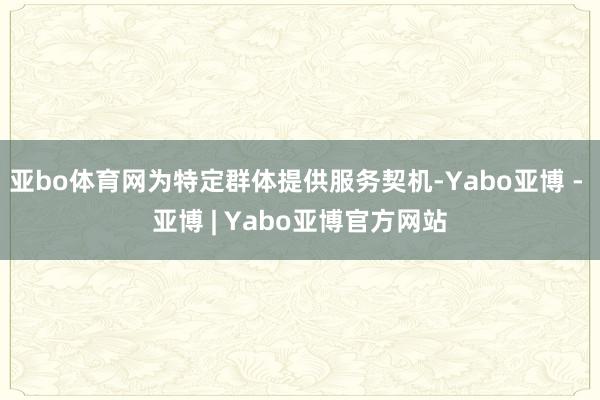 亚bo体育网为特定群体提供服务契机-Yabo亚博 - 亚博 | Yabo亚博官方网站