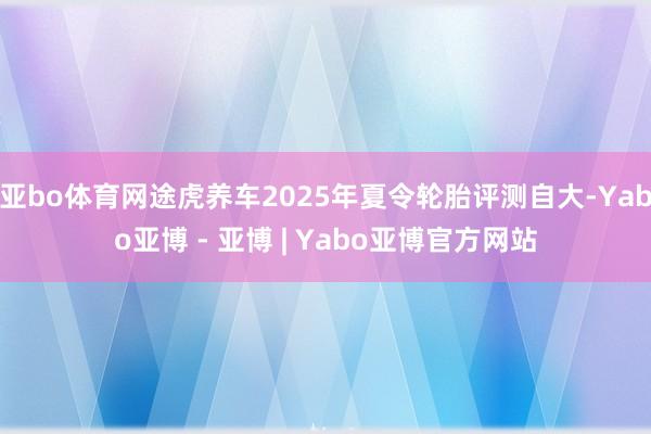 亚bo体育网途虎养车2025年夏令轮胎评测自大-Yabo亚博 - 亚博 | Yabo亚博官方网站