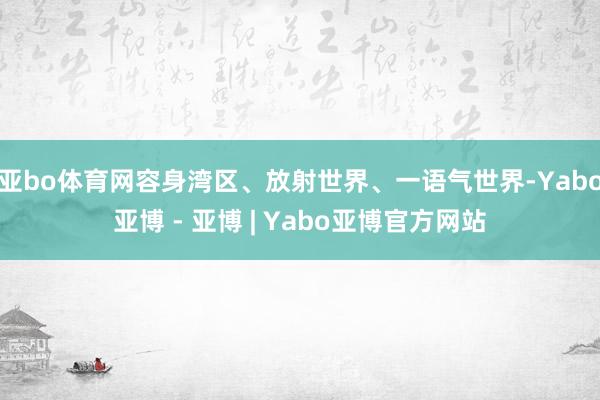 亚bo体育网容身湾区、放射世界、一语气世界-Yabo亚博 - 亚博 | Yabo亚博官方网站