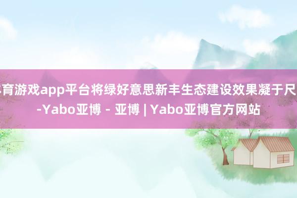 体育游戏app平台将绿好意思新丰生态建设效果凝于尺素-Yabo亚博 - 亚博 | Yabo亚博官方网站