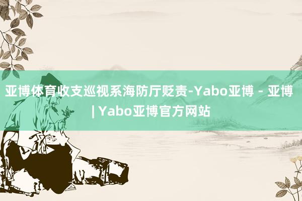 亚博体育收支巡视系海防厅贬责-Yabo亚博 - 亚博 | Yabo亚博官方网站