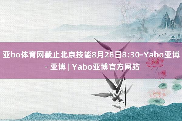 亚bo体育网截止北京技能8月28日8:30-Yabo亚博 - 亚博 | Yabo亚博官方网站