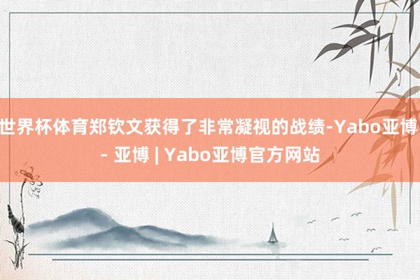 世界杯体育郑钦文获得了非常凝视的战绩-Yabo亚博 - 亚博 | Yabo亚博官方网站