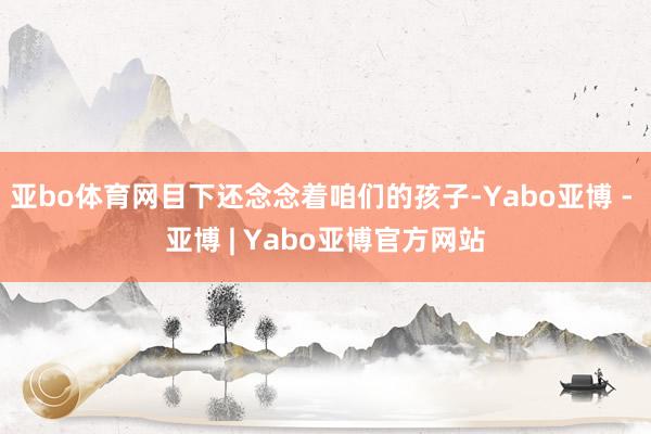 亚bo体育网目下还念念着咱们的孩子-Yabo亚博 - 亚博 | Yabo亚博官方网站