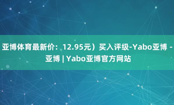 亚博体育最新价：12.95元）买入评级-Yabo亚博 - 亚博 | Yabo亚博官方网站