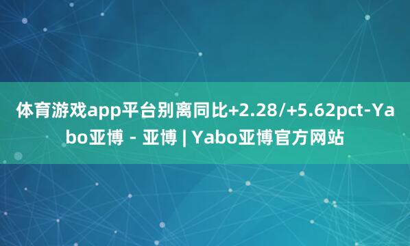 体育游戏app平台别离同比+2.28/+5.62pct-Yabo亚博 - 亚博 | Yabo亚博官方网站