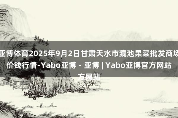 亚博体育2025年9月2日甘肃天水市瀛池果菜批发商场价钱行情-Yabo亚博 - 亚博 | Yabo亚博官方网站