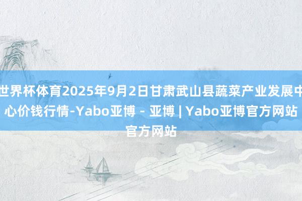 世界杯体育2025年9月2日甘肃武山县蔬菜产业发展中心价钱行情-Yabo亚博 - 亚博 | Yabo亚博官方网站