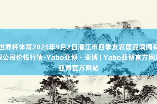 世界杯体育2025年9月2日潜江市四季友农居品阛阓有限公司价钱行情-Yabo亚博 - 亚博 | Yabo亚博官方网站