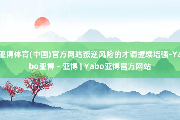 亚博体育(中国)官方网站叛逆风险的才调握续增强-Yabo亚博 - 亚博 | Yabo亚博官方网站