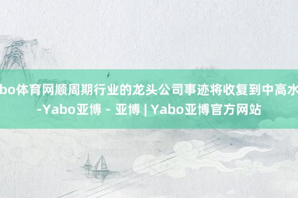 亚bo体育网顺周期行业的龙头公司事迹将收复到中高水平-Yabo亚博 - 亚博 | Yabo亚博官方网站