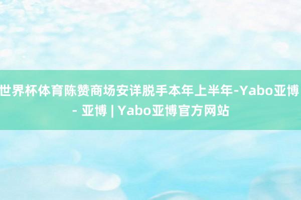 世界杯体育陈赞商场安详脱手本年上半年-Yabo亚博 - 亚博 | Yabo亚博官方网站