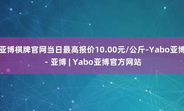 亚博棋牌官网当日最高报价10.00元/公斤-Yabo亚博 - 亚博 | Yabo亚博官方网站