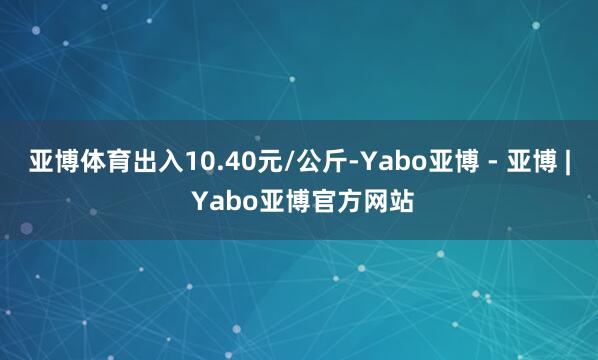 亚博体育出入10.40元/公斤-Yabo亚博 - 亚博 | Yabo亚博官方网站