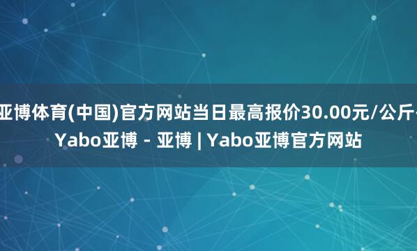 亚博体育(中国)官方网站当日最高报价30.00元/公斤-Yabo亚博 - 亚博 | Yabo亚博官方网站