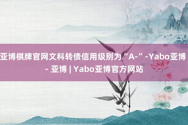 亚博棋牌官网文科转债信用级别为“A-”-Yabo亚博 - 亚博 | Yabo亚博官方网站