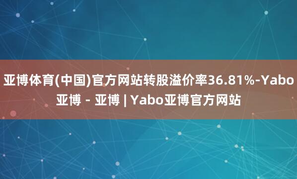 亚博体育(中国)官方网站转股溢价率36.81%-Yabo亚博 - 亚博 | Yabo亚博官方网站