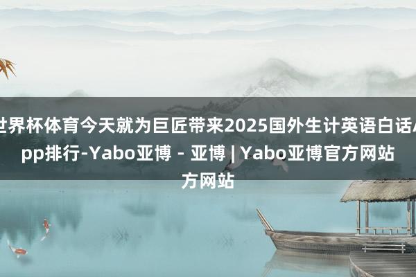 世界杯体育今天就为巨匠带来2025国外生计英语白话App排行-Yabo亚博 - 亚博 | Yabo亚博官方网站