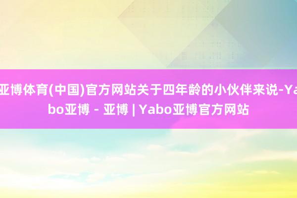 亚博体育(中国)官方网站关于四年龄的小伙伴来说-Yabo亚博 - 亚博 | Yabo亚博官方网站