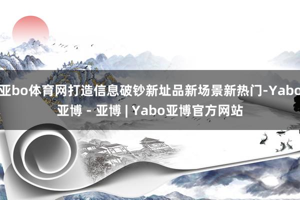 亚bo体育网打造信息破钞新址品新场景新热门-Yabo亚博 - 亚博 | Yabo亚博官方网站