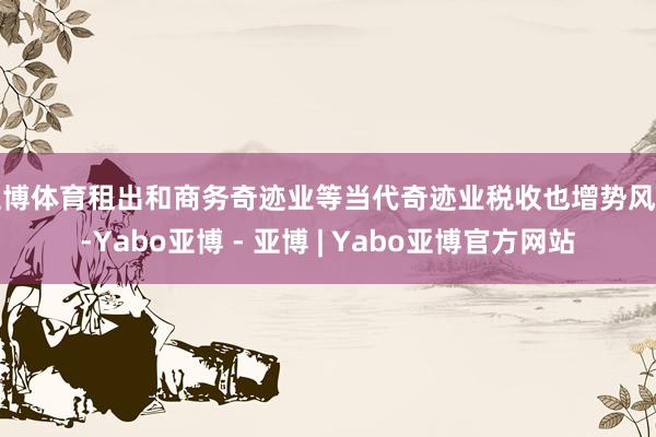 亚博体育租出和商务奇迹业等当代奇迹业税收也增势风雅-Yabo亚博 - 亚博 | Yabo亚博官方网站