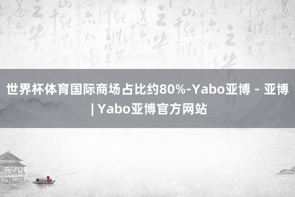 世界杯体育国际商场占比约80%-Yabo亚博 - 亚博 | Yabo亚博官方网站