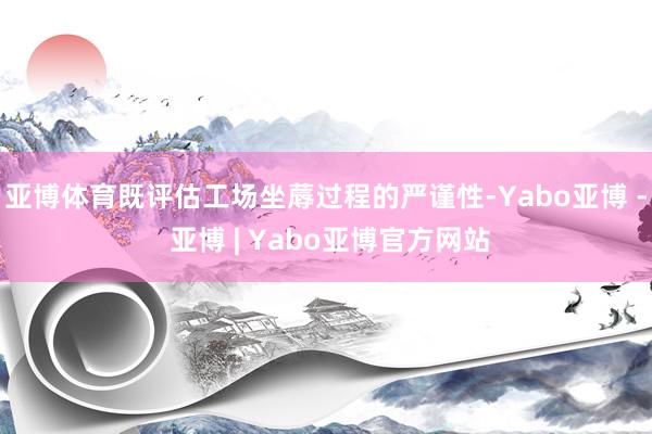 亚博体育既评估工场坐蓐过程的严谨性-Yabo亚博 - 亚博 | Yabo亚博官方网站