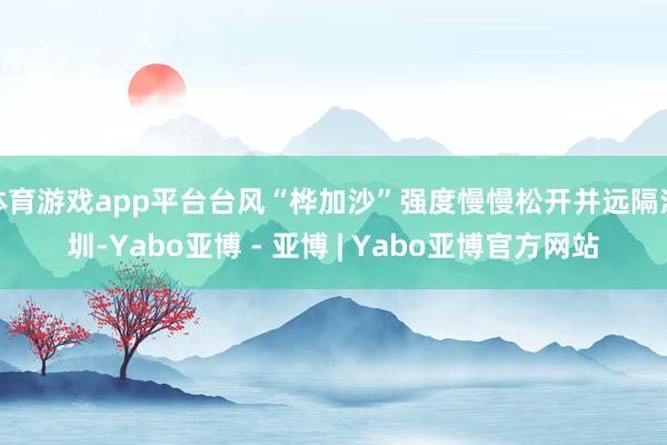 体育游戏app平台台风“桦加沙”强度慢慢松开并远隔深圳-Yabo亚博 - 亚博 | Yabo亚博官方网站