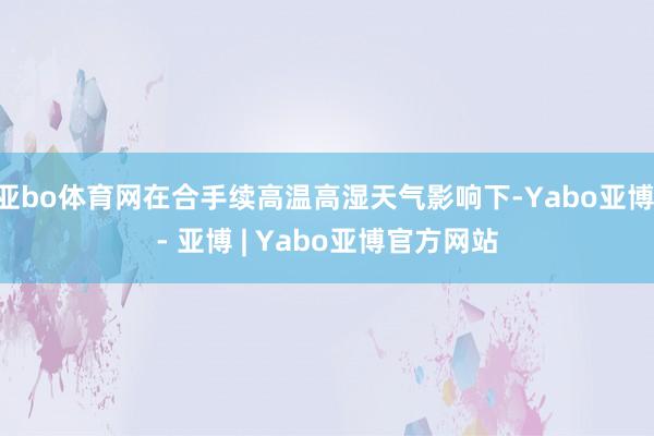 亚bo体育网在合手续高温高湿天气影响下-Yabo亚博 - 亚博 | Yabo亚博官方网站
