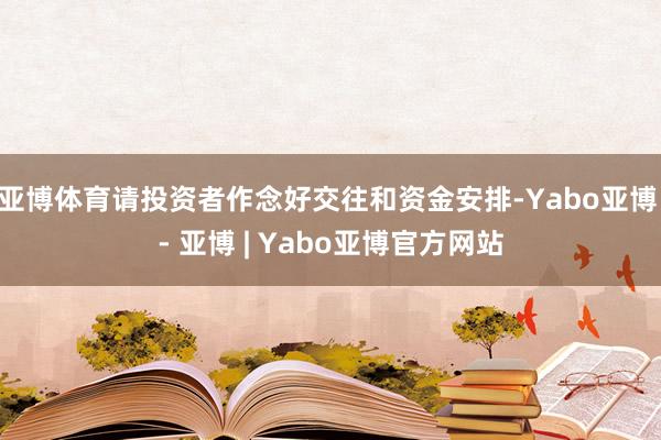 亚博体育请投资者作念好交往和资金安排-Yabo亚博 - 亚博 | Yabo亚博官方网站